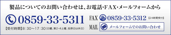 製品についてのお問い合わせは、お電話・FAX・メールフォームから　TEL0859-33-5311【受付時間】8：30～17：30（日曜、第2・4土曜、祝祭日は休日）FAX0859-33-5312【24時間受付】MAILメールフォームでのお問い合わせ
